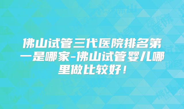 佛山试管三代医院排名第一是哪家-佛山试管婴儿哪里做比较好！