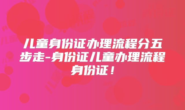 儿童身份证办理流程分五步走-身份证儿童办理流程身份证！