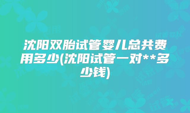 沈阳双胎试管婴儿总共费用多少(沈阳试管一对**多少钱)
