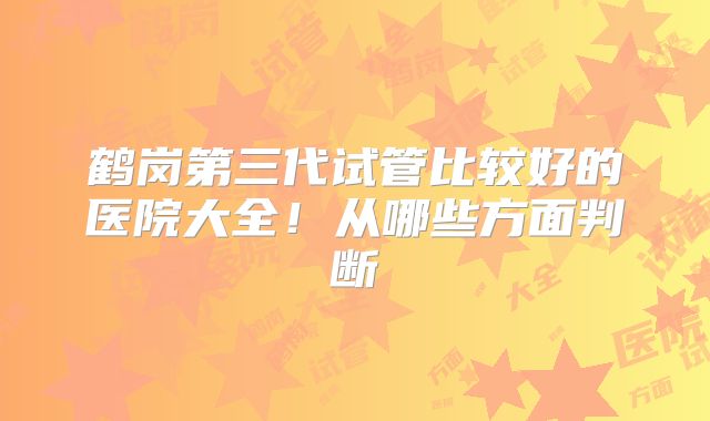 鹤岗第三代试管比较好的医院大全!从哪些方面判断