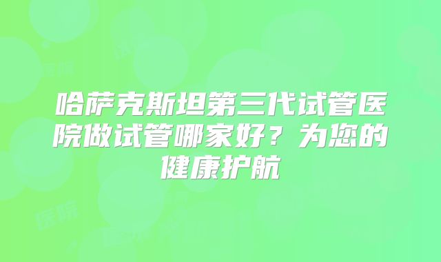 哈萨克斯坦第三代试管医院做试管哪家好?为您的健康护航