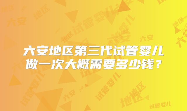 六安地区第三代试管婴儿做一次大概需要多少钱？