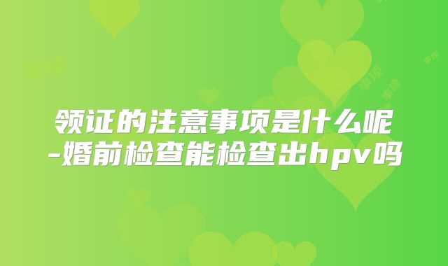 领证的注意事项是什么呢-婚前检查能检查出hpv吗