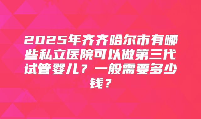 2025年齐齐哈尔市有哪些私立医院可以做第三代试管婴儿？一般需要多少钱？