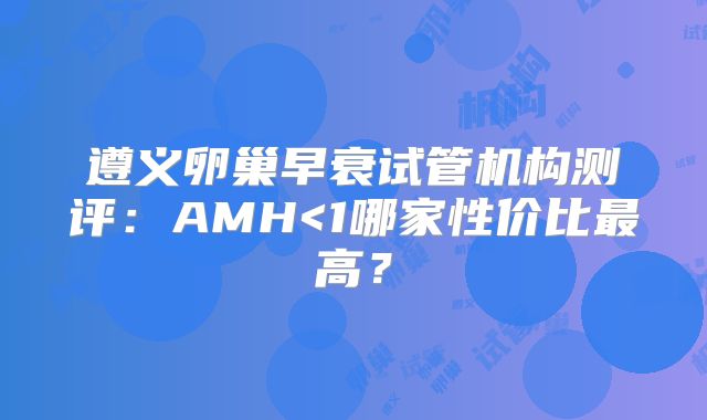 遵义卵巢早衰试管机构测评：AMH<1哪家性价比最高？