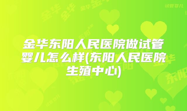 金华东阳人民医院做试管婴儿怎么样(东阳人民医院生殖中心)