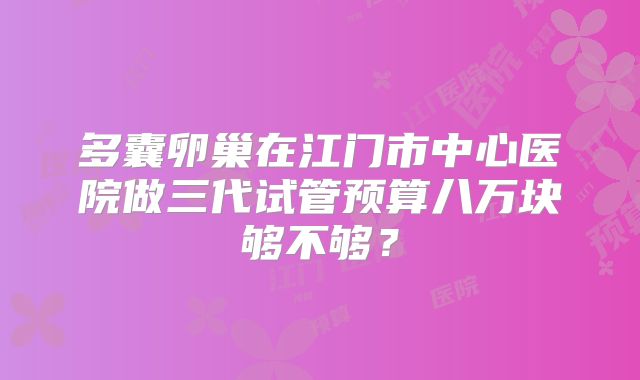 多囊卵巢在江门市中心医院做三代试管预算八万块够不够?