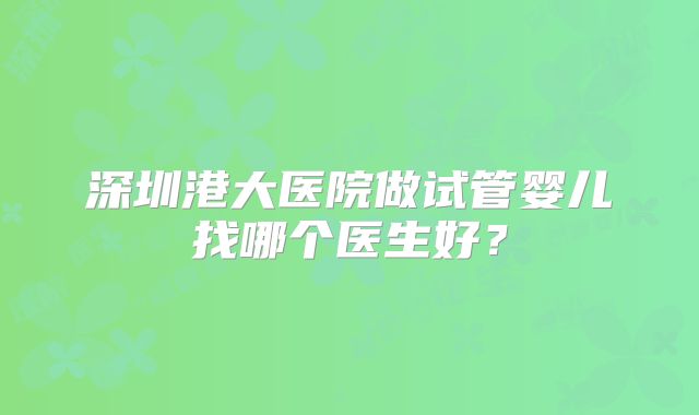 深圳港大医院做试管婴儿找哪个医生好?