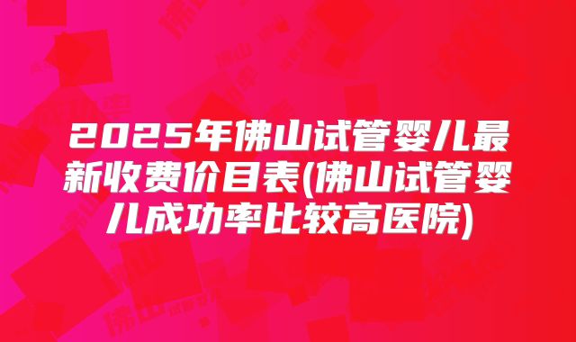 2025年佛山试管婴儿最新收费价目表(佛山试管婴儿成功率比较高医院)