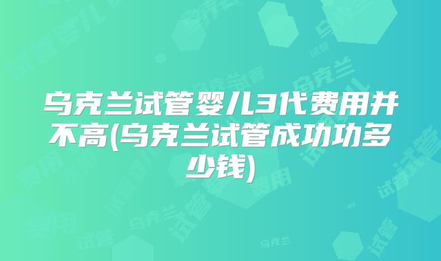 乌克兰试管婴儿3代费用并不高(乌克兰试管成功功多少钱)