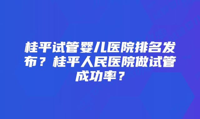 桂平试管婴儿医院排名发布？桂平人民医院做试管成功率？