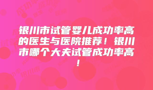 银川市试管婴儿成功率高的医生与医院推荐！银川市哪个大夫试管成功率高！