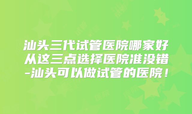 汕头三代试管医院哪家好从这三点选择医院准没错-汕头可以做试管的医院!