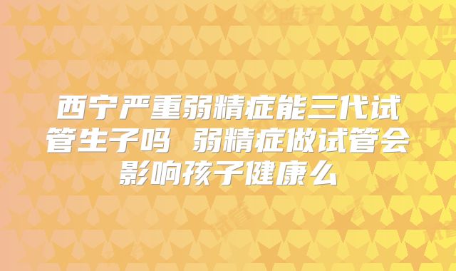 西宁严重弱精症能三代试管生子吗 弱精症做试管会影响孩子健康么