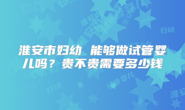 淮安市妇幼 能够做试管婴儿吗？贵不贵需要多少钱