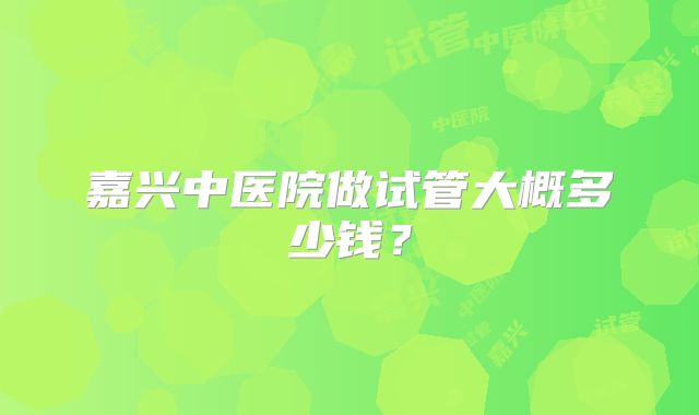 嘉兴中医院做试管大概多少钱？