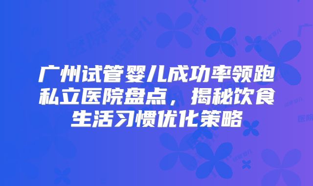 广州试管婴儿成功率领跑私立医院盘点，揭秘饮食生活习惯优化策略