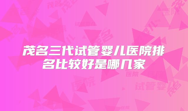 茂名三代试管婴儿医院排名比较好是哪几家