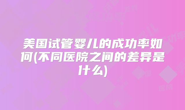 美国试管婴儿的成功率如何(不同医院之间的差异是什么)