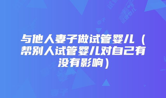 与他人妻子做试管婴儿(帮别人试管婴儿对自己有没有影响)