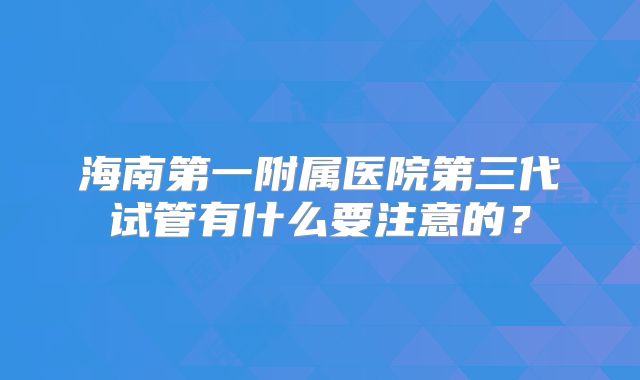 海南第一附属医院第三代试管有什么要注意的？