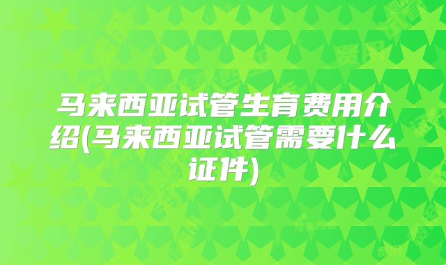 马来西亚试管生育费用介绍(马来西亚试管需要什么证件)