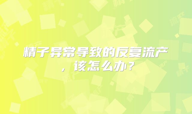 精子异常导致的反复流产，该怎么办？
