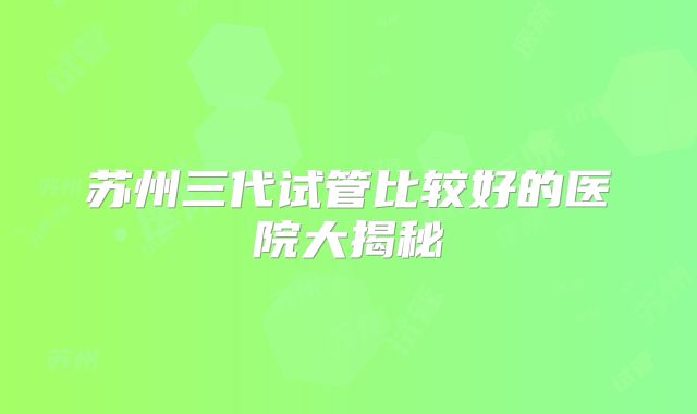 苏州三代试管比较好的医院大揭秘
