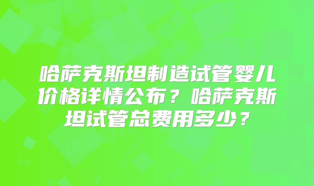 哈萨克斯坦制造试管婴儿价格详情公布?哈萨克斯坦试管总费用多少?
