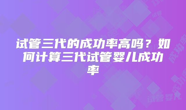 试管三代的成功率高吗？如何计算三代试管婴儿成功率