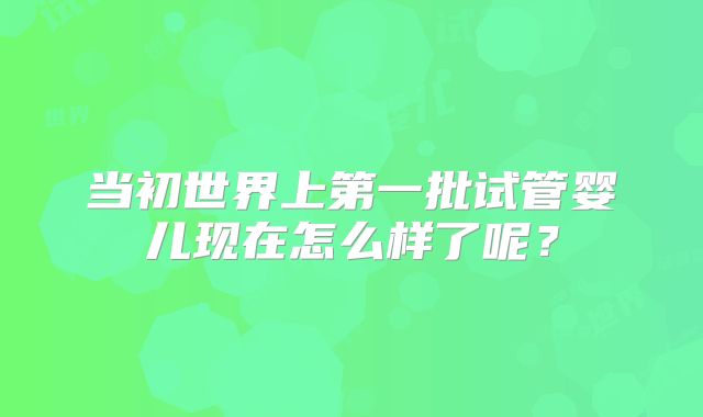 当初世界上第一批试管婴儿现在怎么样了呢？