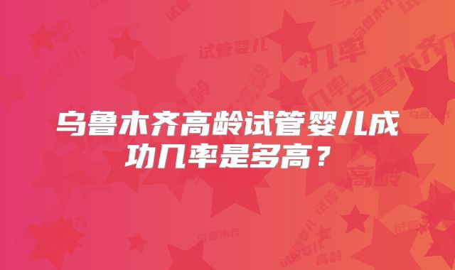 乌鲁木齐高龄试管婴儿成功几率是多高?