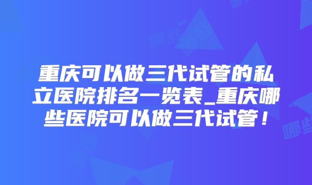 重庆可以做三代试管的私立医院排名一览表_重庆哪些医院可以做三代试管！