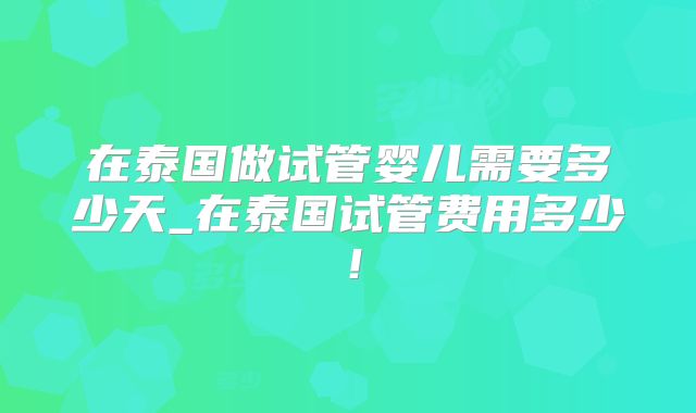 在泰国做试管婴儿需要多少天_在泰国试管费用多少！
