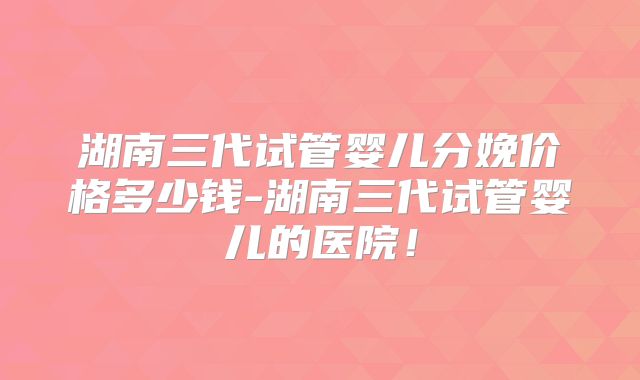 湖南三代试管婴儿分娩价格多少钱-湖南三代试管婴儿的医院！