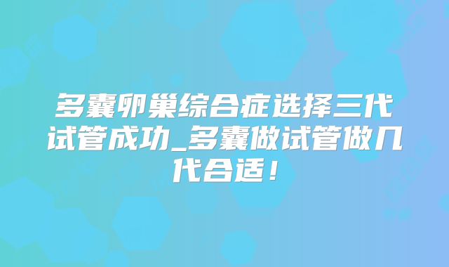 多囊卵巢综合症选择三代试管成功_多囊做试管做几代合适!