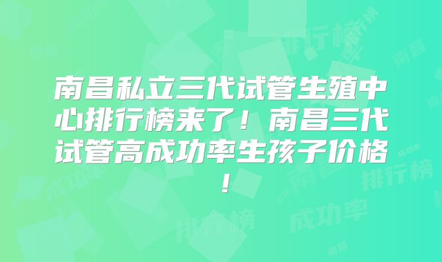 南昌私立三代试管生殖中心排行榜来了!南昌三代试管高成功率生孩子价格!