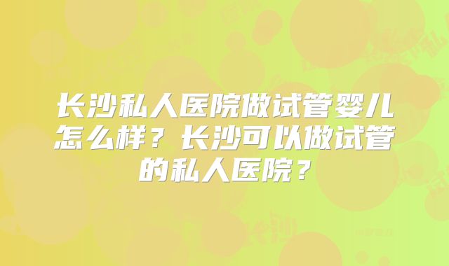 长沙私人医院做试管婴儿怎么样？长沙可以做试管的私人医院？