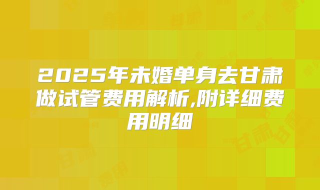 2025年未婚单身去甘肃做试管费用解析,附详细费用明细