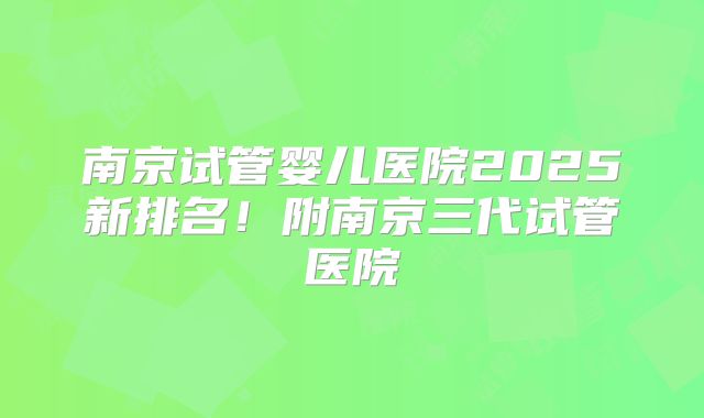 南京试管婴儿医院2025新排名！附南京三代试管医院