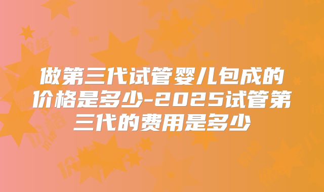 做第三代试管婴儿包成的价格是多少-2025试管第三代的费用是多少