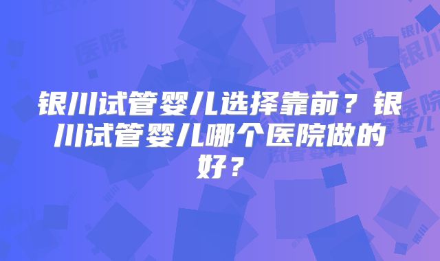 银川试管婴儿选择靠前?银川试管婴儿哪个医院做的好?
