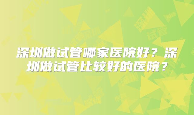 深圳做试管哪家医院好？深圳做试管比较好的医院？