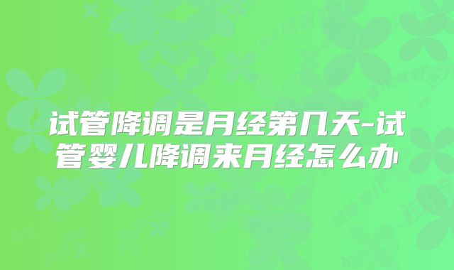 试管降调是月经第几天-试管婴儿降调来月经怎么办