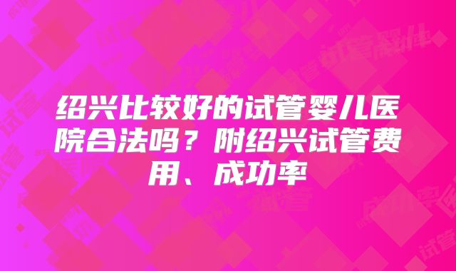 绍兴比较好的试管婴儿医院合法吗？附绍兴试管费用、成功率