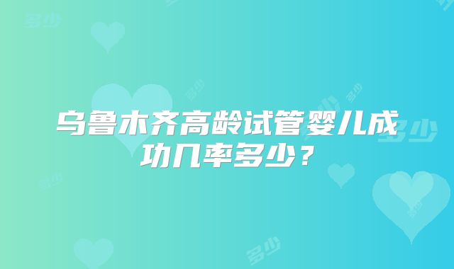 乌鲁木齐高龄试管婴儿成功几率多少？