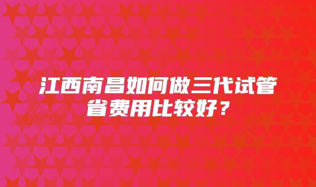 江西南昌如何做三代试管省费用比较好？