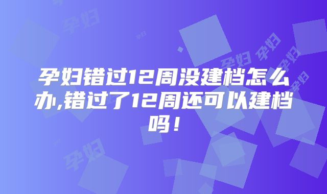 孕妇错过12周没建档怎么办,错过了12周还可以建档吗!