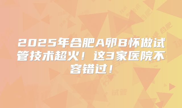 2025年合肥A卵B怀做试管技术超火！这3家医院不容错过！