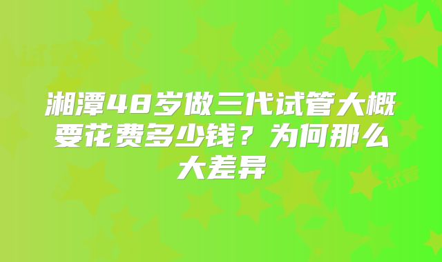 湘潭48岁做三代试管大概要花费多少钱?为何那么大差异